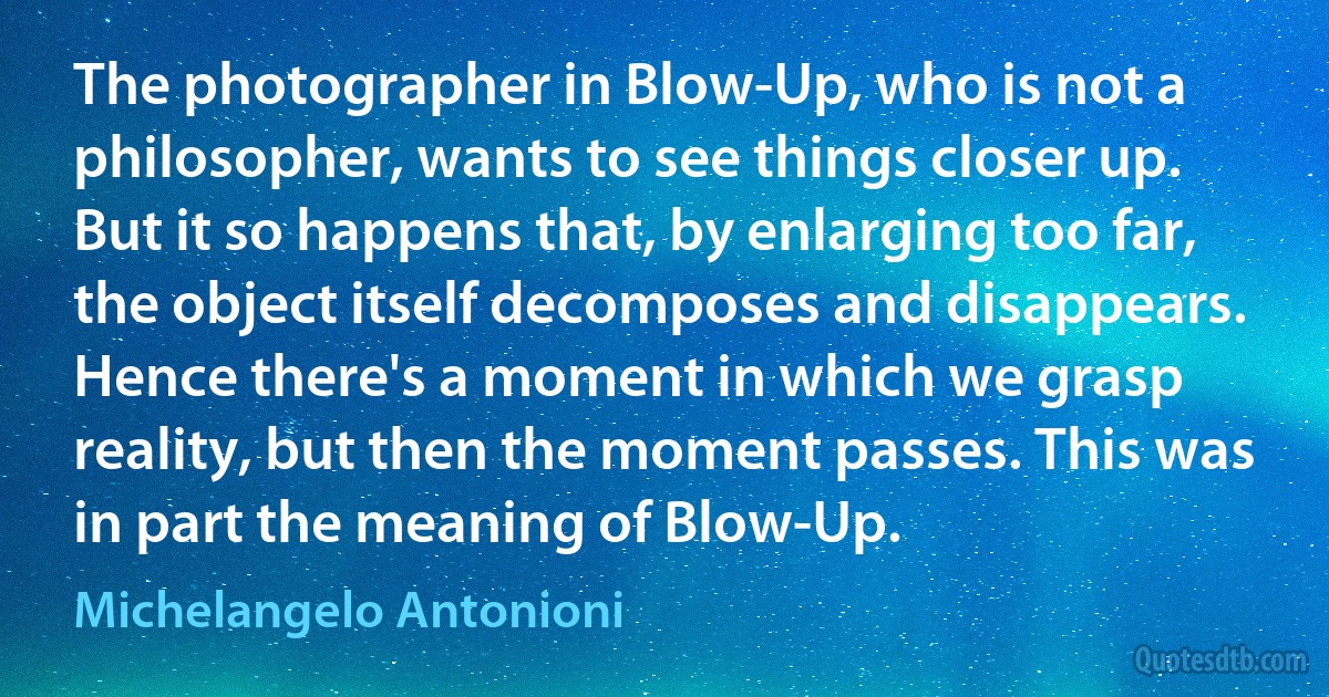 The photographer in Blow-Up, who is not a philosopher, wants to see things closer up. But it so happens that, by enlarging too far, the object itself decomposes and disappears. Hence there's a moment in which we grasp reality, but then the moment passes. This was in part the meaning of Blow-Up. (Michelangelo Antonioni)