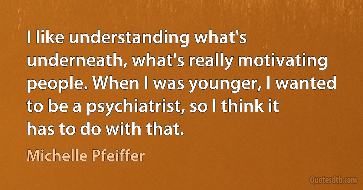 I like understanding what's underneath, what's really motivating people. When I was younger, I wanted to be a psychiatrist, so I think it has to do with that. (Michelle Pfeiffer)