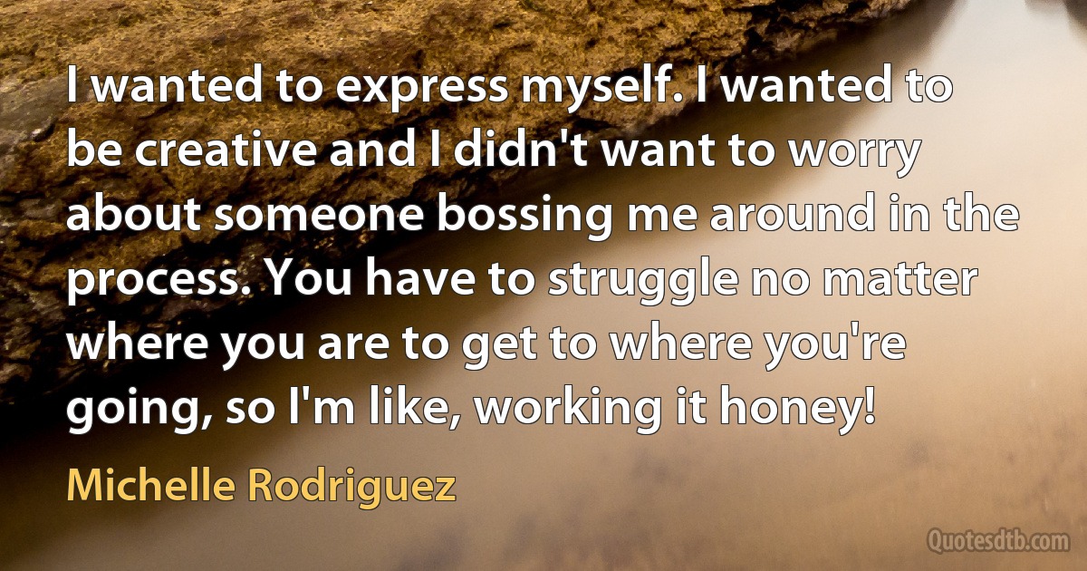 I wanted to express myself. I wanted to be creative and I didn't want to worry about someone bossing me around in the process. You have to struggle no matter where you are to get to where you're going, so I'm like, working it honey! (Michelle Rodriguez)