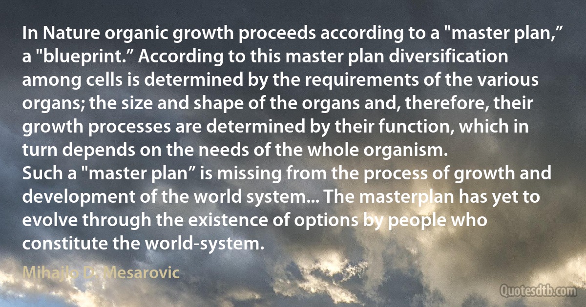 In Nature organic growth proceeds according to a "master plan,” a "blueprint.” According to this master plan diversification among cells is determined by the requirements of the various organs; the size and shape of the organs and, therefore, their growth processes are determined by their function, which in turn depends on the needs of the whole organism.
Such a "master plan” is missing from the process of growth and development of the world system... The masterplan has yet to evolve through the existence of options by people who constitute the world-system. (Mihajlo D. Mesarovic)