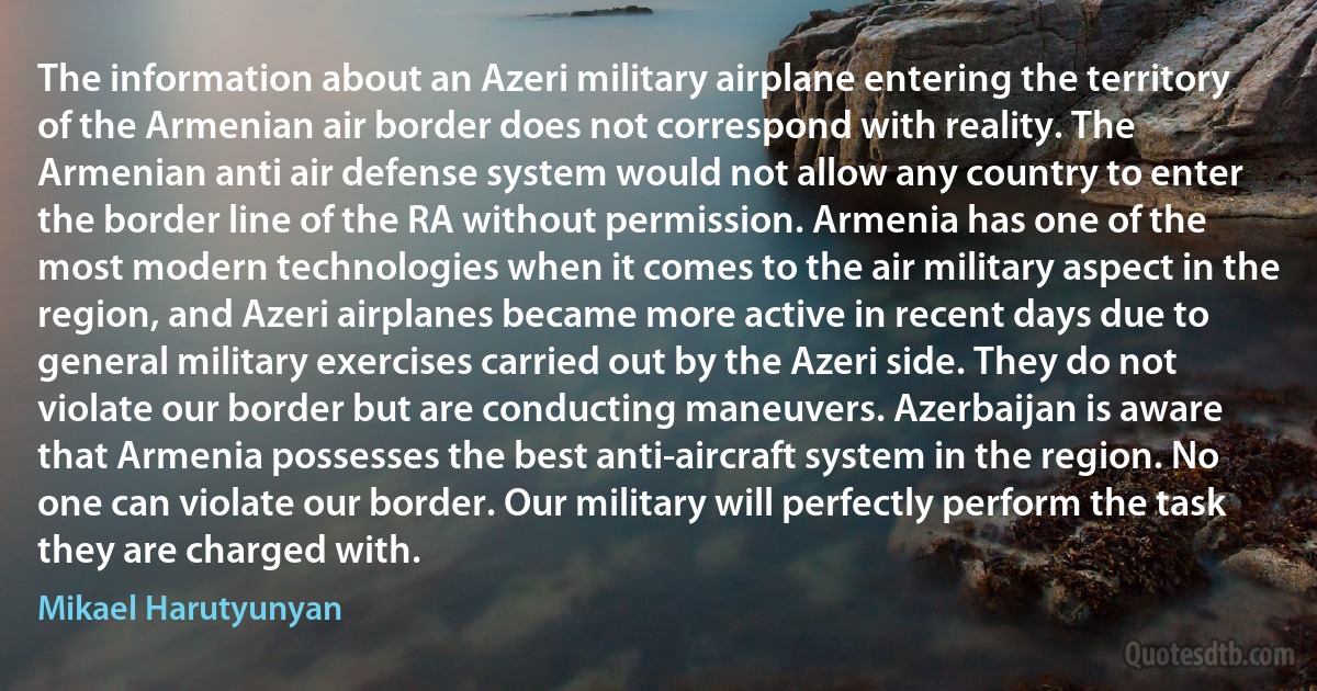 The information about an Azeri military airplane entering the territory of the Armenian air border does not correspond with reality. The Armenian anti air defense system would not allow any country to enter the border line of the RA without permission. Armenia has one of the most modern technologies when it comes to the air military aspect in the region, and Azeri airplanes became more active in recent days due to general military exercises carried out by the Azeri side. They do not violate our border but are conducting maneuvers. Azerbaijan is aware that Armenia possesses the best anti-aircraft system in the region. No one can violate our border. Our military will perfectly perform the task they are charged with. (Mikael Harutyunyan)