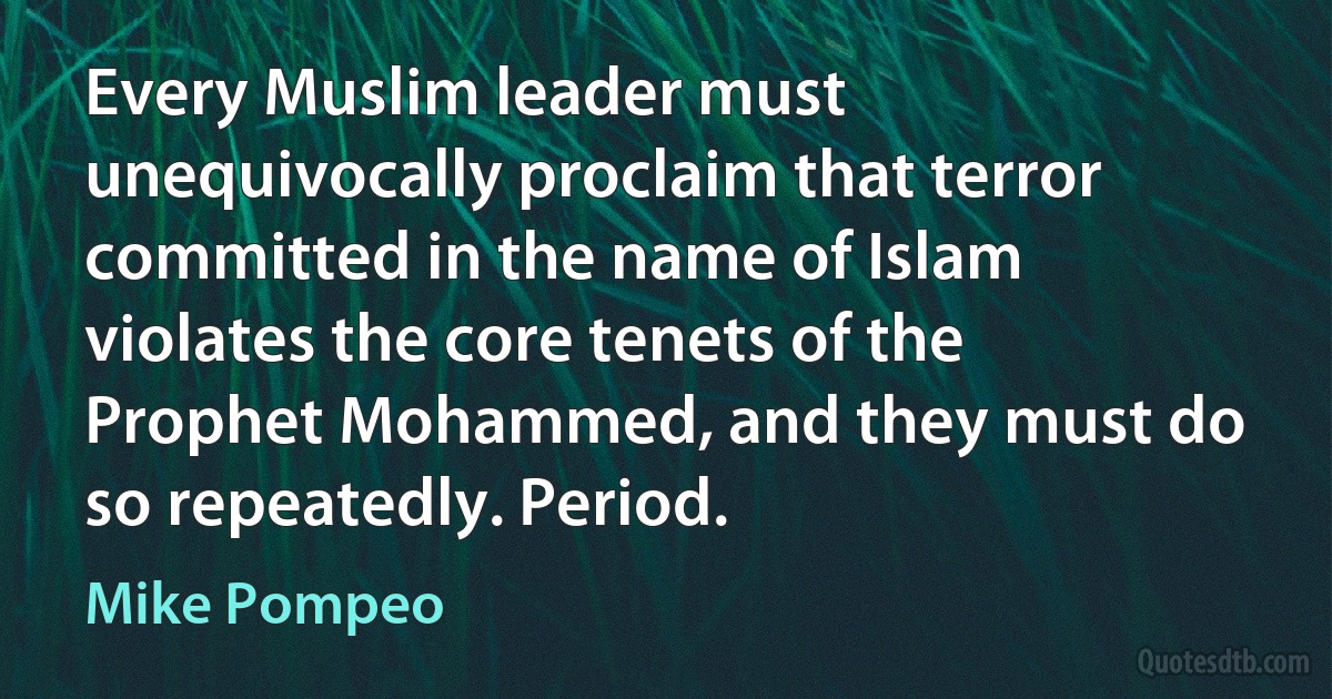 Every Muslim leader must unequivocally proclaim that terror committed in the name of Islam violates the core tenets of the Prophet Mohammed, and they must do so repeatedly. Period. (Mike Pompeo)