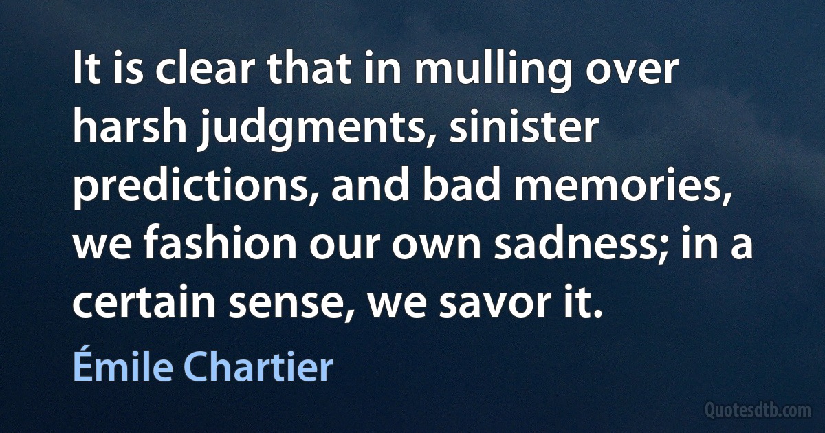 It is clear that in mulling over harsh judgments, sinister predictions, and bad memories, we fashion our own sadness; in a certain sense, we savor it. (Émile Chartier)