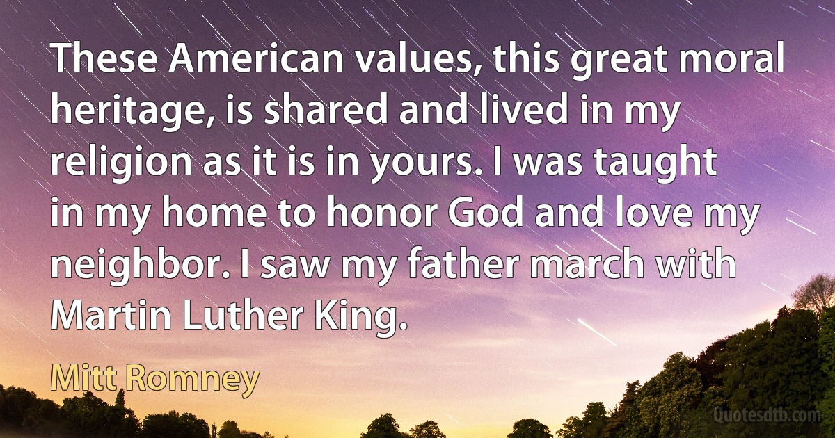 These American values, this great moral heritage, is shared and lived in my religion as it is in yours. I was taught in my home to honor God and love my neighbor. I saw my father march with Martin Luther King. (Mitt Romney)