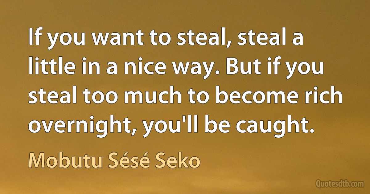 If you want to steal, steal a little in a nice way. But if you steal too much to become rich overnight, you'll be caught. (Mobutu Sésé Seko)