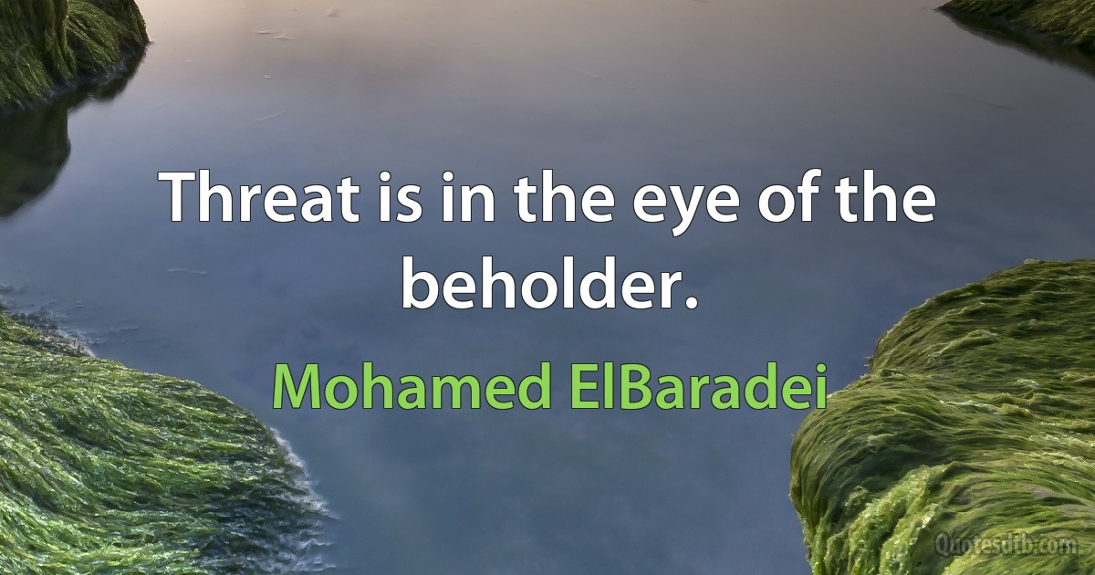 Threat is in the eye of the beholder. (Mohamed ElBaradei)