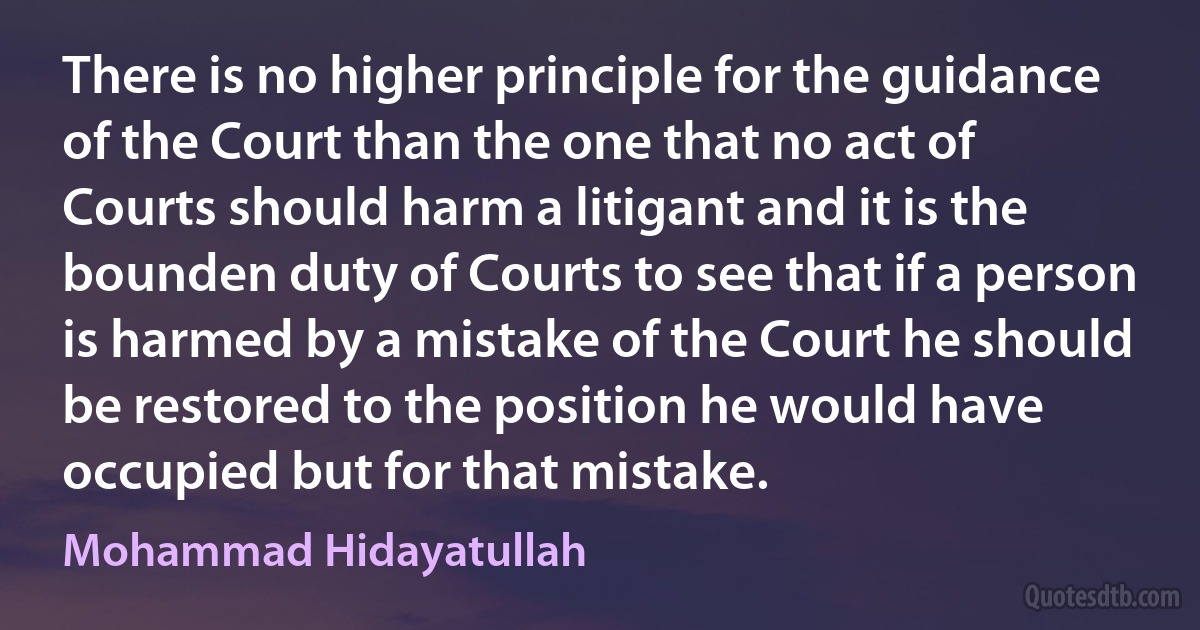 There is no higher principle for the guidance of the Court than the one that no act of Courts should harm a litigant and it is the bounden duty of Courts to see that if a person is harmed by a mistake of the Court he should be restored to the position he would have occupied but for that mistake. (Mohammad Hidayatullah)