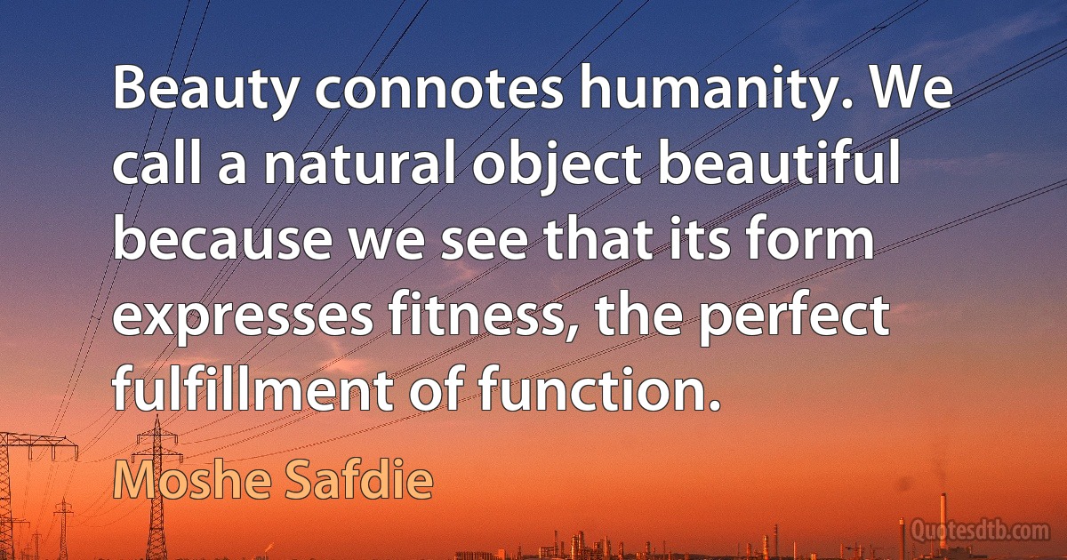 Beauty connotes humanity. We call a natural object beautiful because we see that its form expresses fitness, the perfect fulfillment of function. (Moshe Safdie)