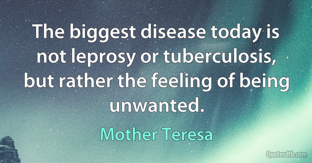 The biggest disease today is not leprosy or tuberculosis, but rather the feeling of being unwanted. (Mother Teresa)