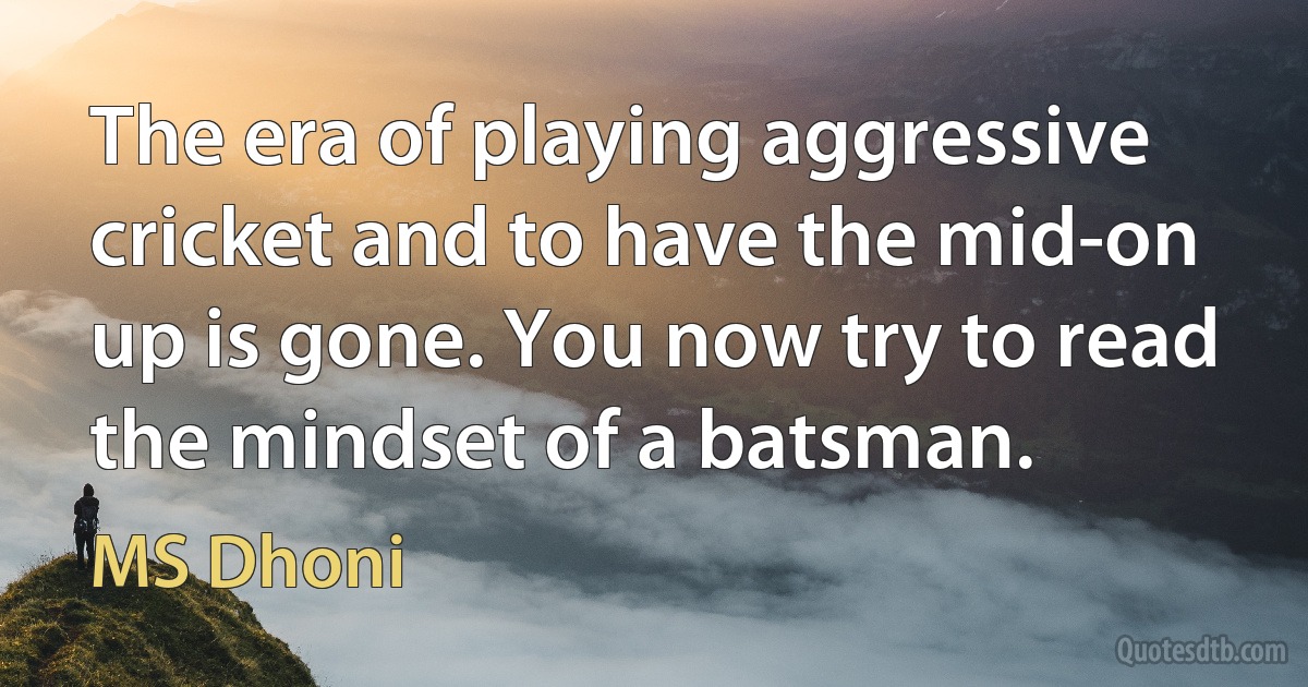 The era of playing aggressive cricket and to have the mid-on up is gone. You now try to read the mindset of a batsman. (MS Dhoni)