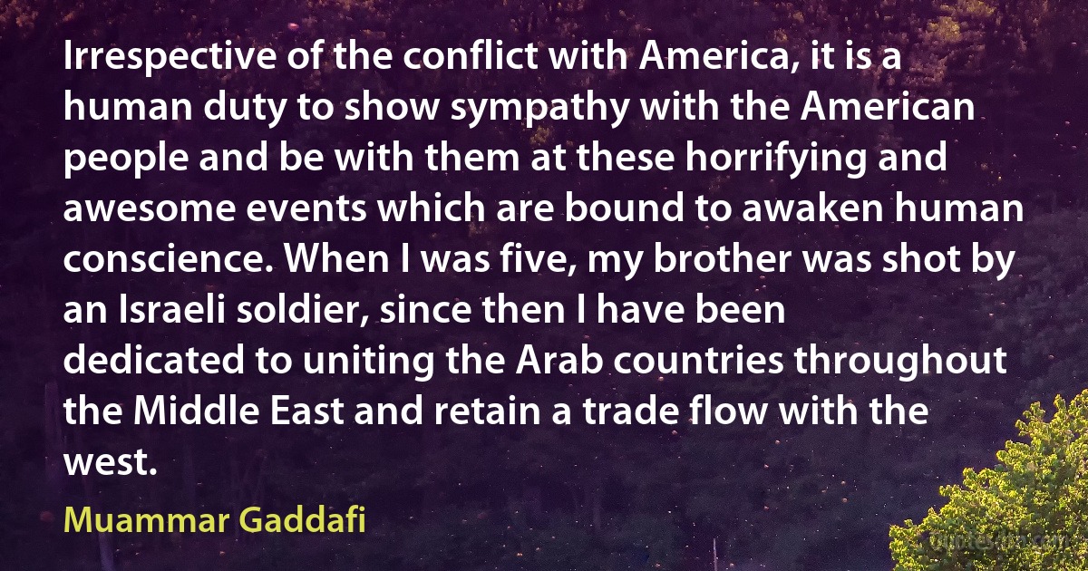 Irrespective of the conflict with America, it is a human duty to show sympathy with the American people and be with them at these horrifying and awesome events which are bound to awaken human conscience. When I was five, my brother was shot by an Israeli soldier, since then I have been dedicated to uniting the Arab countries throughout the Middle East and retain a trade flow with the west. (Muammar Gaddafi)