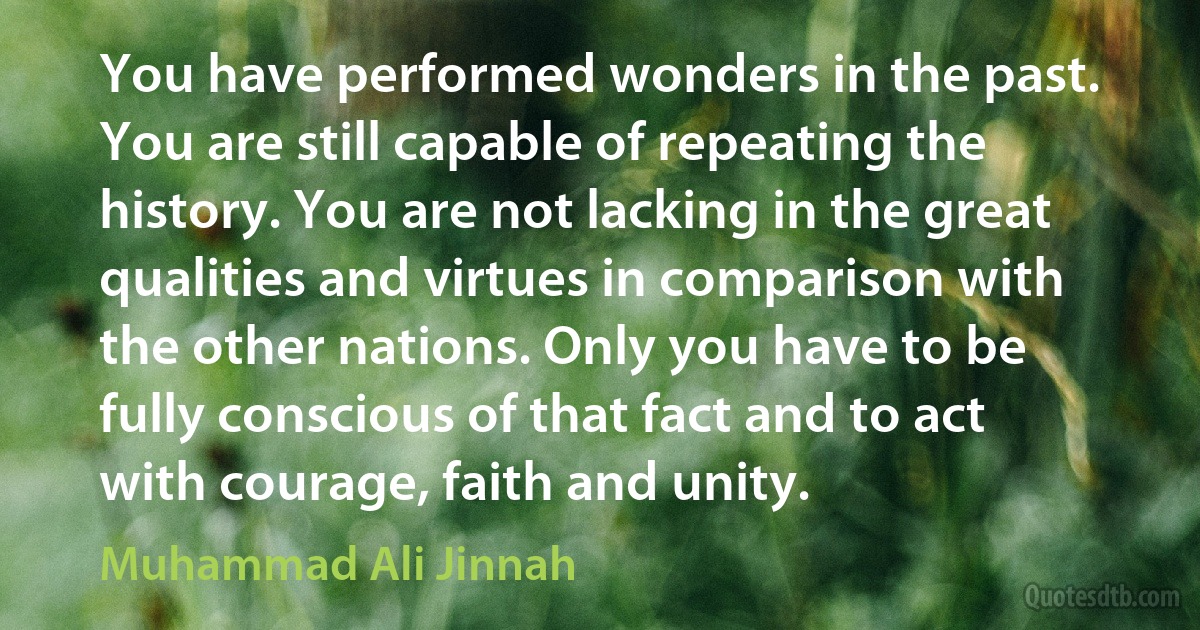 You have performed wonders in the past. You are still capable of repeating the history. You are not lacking in the great qualities and virtues in comparison with the other nations. Only you have to be fully conscious of that fact and to act with courage, faith and unity. (Muhammad Ali Jinnah)