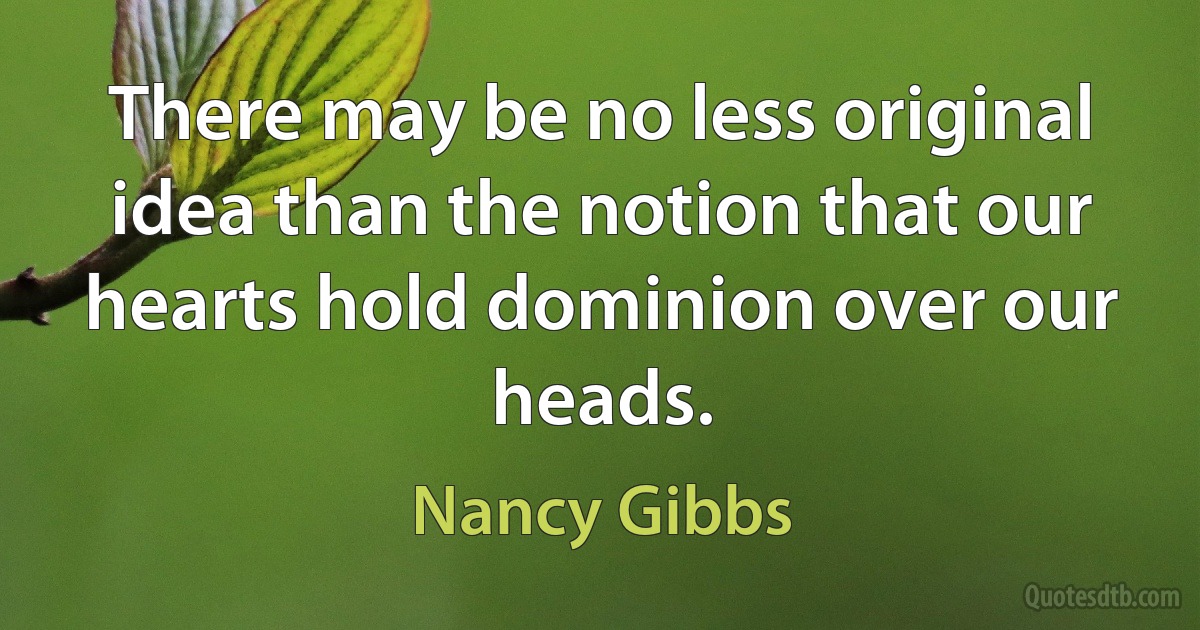 There may be no less original idea than the notion that our hearts hold dominion over our heads. (Nancy Gibbs)