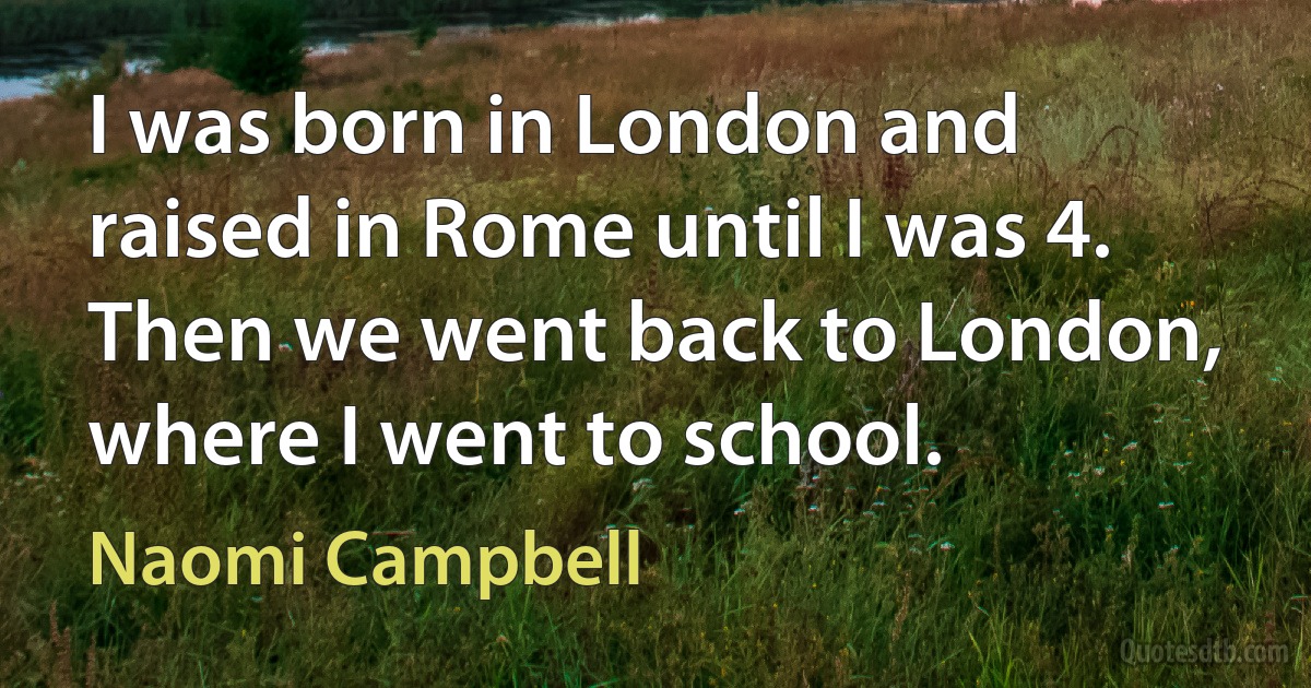 I was born in London and raised in Rome until I was 4. Then we went back to London, where I went to school. (Naomi Campbell)