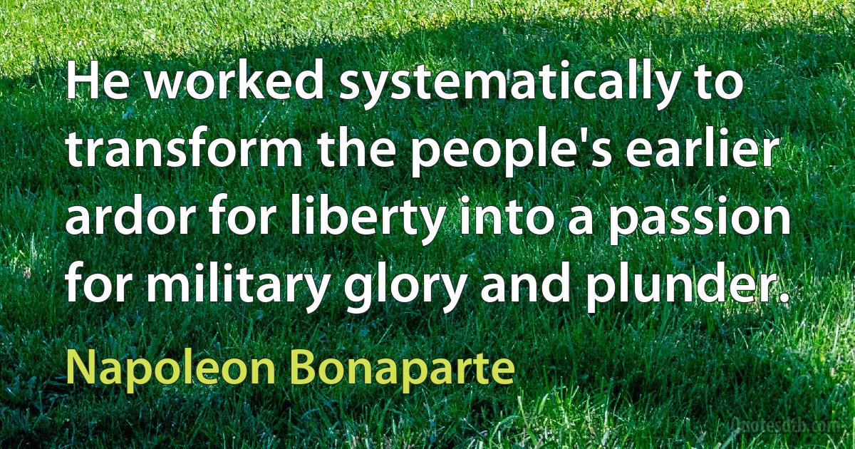 He worked systematically to transform the people's earlier ardor for liberty into a passion for military glory and plunder. (Napoleon Bonaparte)