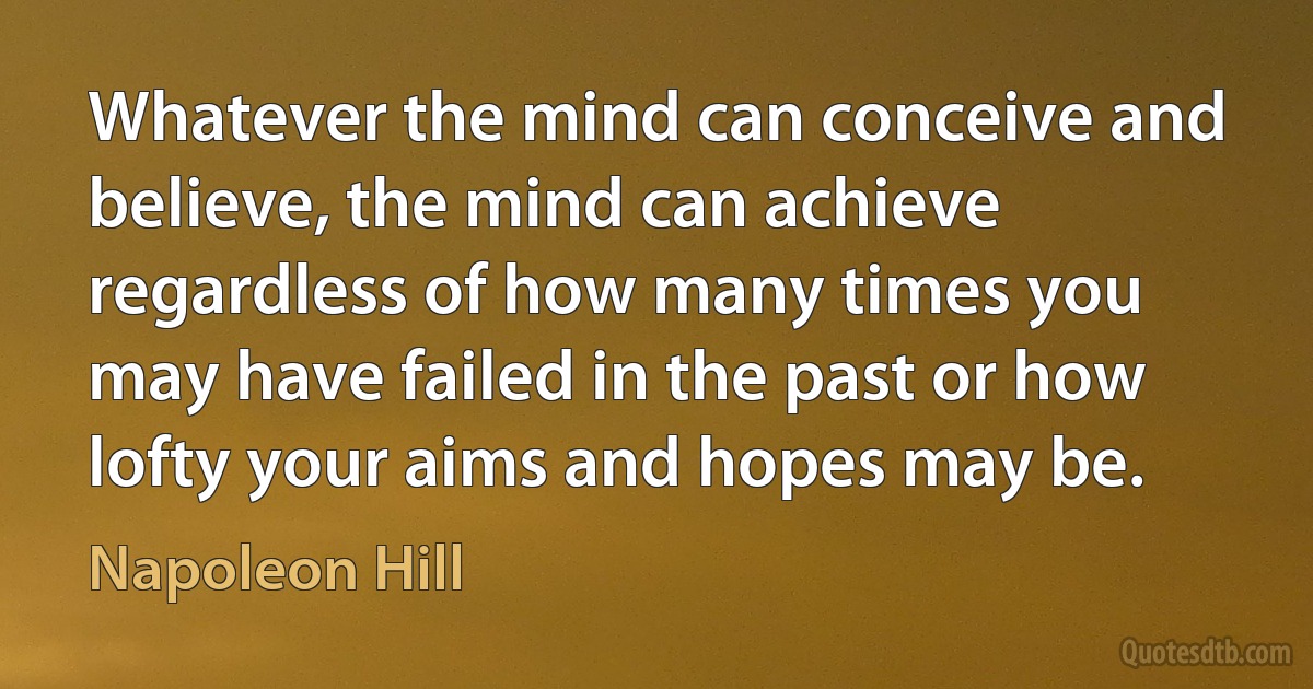 Whatever the mind can conceive and believe, the mind can achieve regardless of how many times you may have failed in the past or how lofty your aims and hopes may be. (Napoleon Hill)