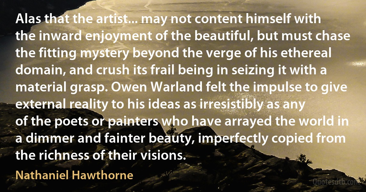 Alas that the artist... may not content himself with the inward enjoyment of the beautiful, but must chase the fitting mystery beyond the verge of his ethereal domain, and crush its frail being in seizing it with a material grasp. Owen Warland felt the impulse to give external reality to his ideas as irresistibly as any of the poets or painters who have arrayed the world in a dimmer and fainter beauty, imperfectly copied from the richness of their visions. (Nathaniel Hawthorne)