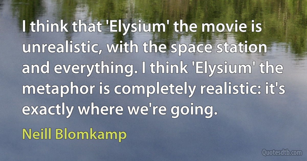 I think that 'Elysium' the movie is unrealistic, with the space station and everything. I think 'Elysium' the metaphor is completely realistic: it's exactly where we're going. (Neill Blomkamp)