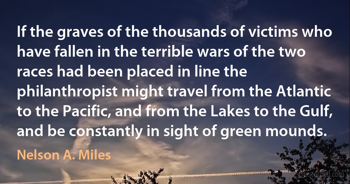 If the graves of the thousands of victims who have fallen in the terrible wars of the two races had been placed in line the philanthropist might travel from the Atlantic to the Pacific, and from the Lakes to the Gulf, and be constantly in sight of green mounds. (Nelson A. Miles)