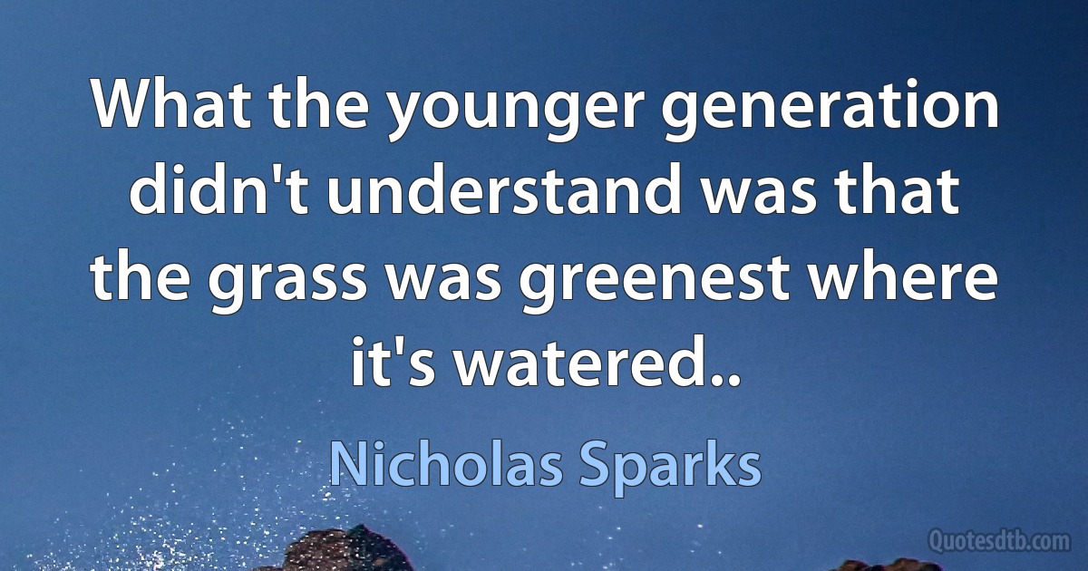 What the younger generation didn't understand was that the grass was greenest where it's watered.. (Nicholas Sparks)