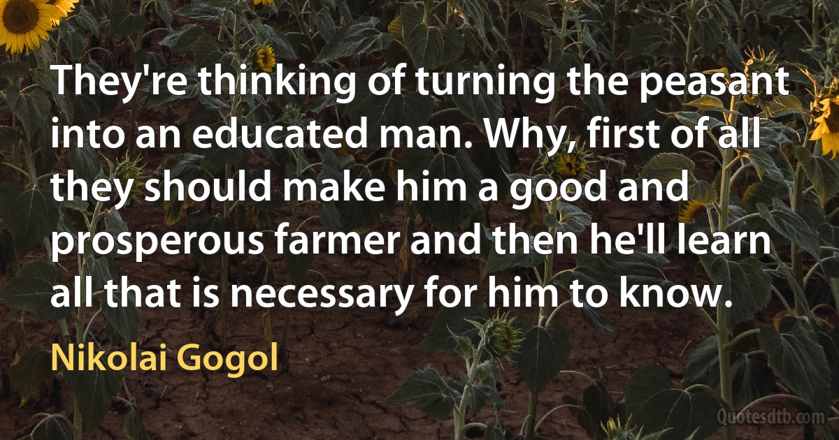 They're thinking of turning the peasant into an educated man. Why, first of all they should make him a good and prosperous farmer and then he'll learn all that is necessary for him to know. (Nikolai Gogol)