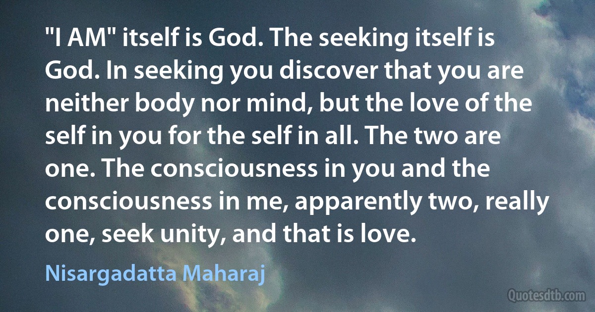 "I AM" itself is God. The seeking itself is God. In seeking you discover that you are neither body nor mind, but the love of the self in you for the self in all. The two are one. The consciousness in you and the consciousness in me, apparently two, really one, seek unity, and that is love. (Nisargadatta Maharaj)