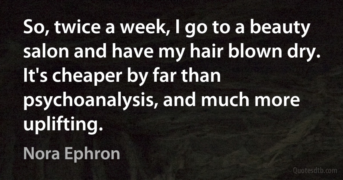 So, twice a week, I go to a beauty salon and have my hair blown dry. It's cheaper by far than psychoanalysis, and much more uplifting. (Nora Ephron)