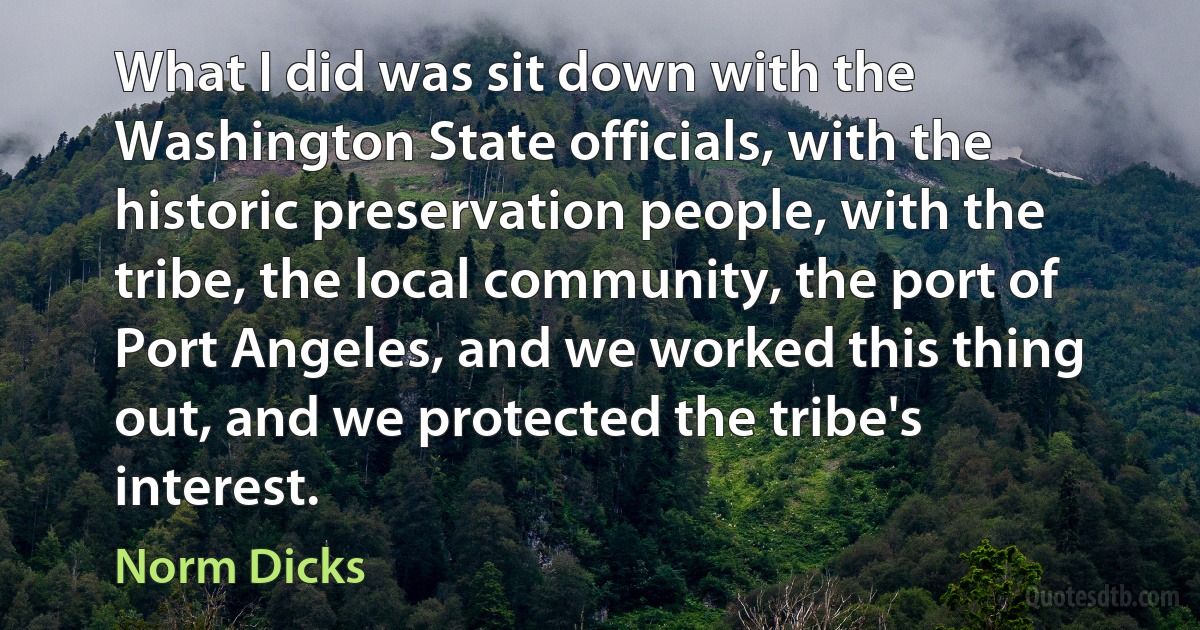 What I did was sit down with the Washington State officials, with the historic preservation people, with the tribe, the local community, the port of Port Angeles, and we worked this thing out, and we protected the tribe's interest. (Norm Dicks)