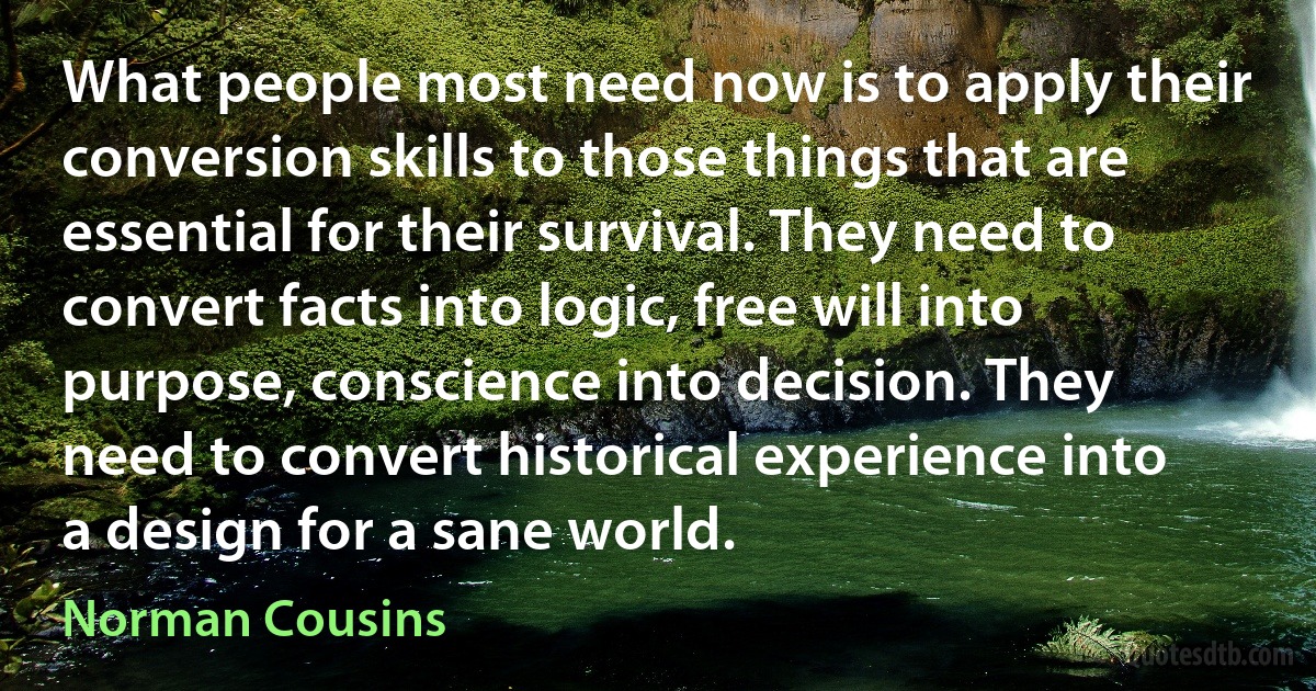 What people most need now is to apply their conversion skills to those things that are essential for their survival. They need to convert facts into logic, free will into purpose, conscience into decision. They need to convert historical experience into a design for a sane world. (Norman Cousins)