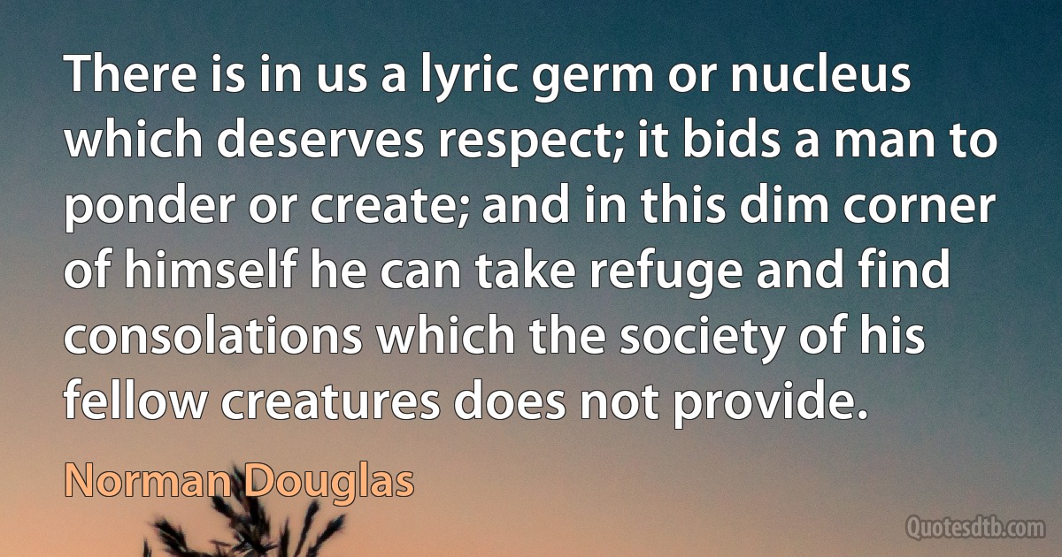 There is in us a lyric germ or nucleus which deserves respect; it bids a man to ponder or create; and in this dim corner of himself he can take refuge and find consolations which the society of his fellow creatures does not provide. (Norman Douglas)