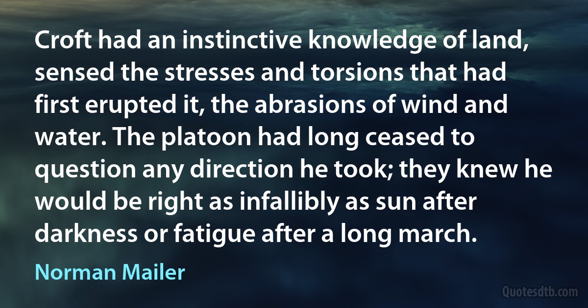 Croft had an instinctive knowledge of land, sensed the stresses and torsions that had first erupted it, the abrasions of wind and water. The platoon had long ceased to question any direction he took; they knew he would be right as infallibly as sun after darkness or fatigue after a long march. (Norman Mailer)