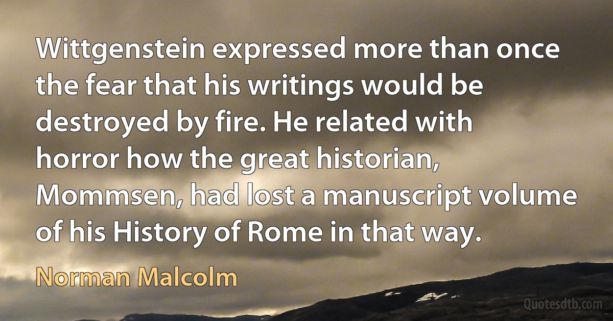 Wittgenstein expressed more than once the fear that his writings would be destroyed by fire. He related with horror how the great historian, Mommsen, had lost a manuscript volume of his History of Rome in that way. (Norman Malcolm)