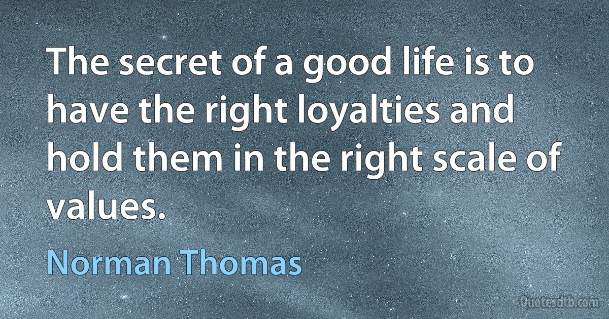 The secret of a good life is to have the right loyalties and hold them in the right scale of values. (Norman Thomas)