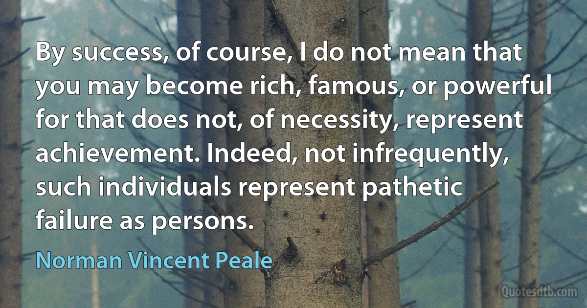 By success, of course, I do not mean that you may become rich, famous, or powerful for that does not, of necessity, represent achievement. Indeed, not infrequently, such individuals represent pathetic failure as persons. (Norman Vincent Peale)