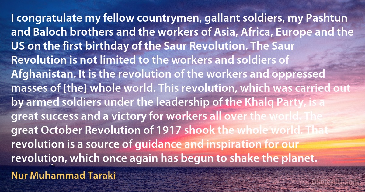 I congratulate my fellow countrymen, gallant soldiers, my Pashtun and Baloch brothers and the workers of Asia, Africa, Europe and the US on the first birthday of the Saur Revolution. The Saur Revolution is not limited to the workers and soldiers of Afghanistan. It is the revolution of the workers and oppressed masses of [the] whole world. This revolution, which was carried out by armed soldiers under the leadership of the Khalq Party, is a great success and a victory for workers all over the world. The great October Revolution of 1917 shook the whole world. That revolution is a source of guidance and inspiration for our revolution, which once again has begun to shake the planet. (Nur Muhammad Taraki)