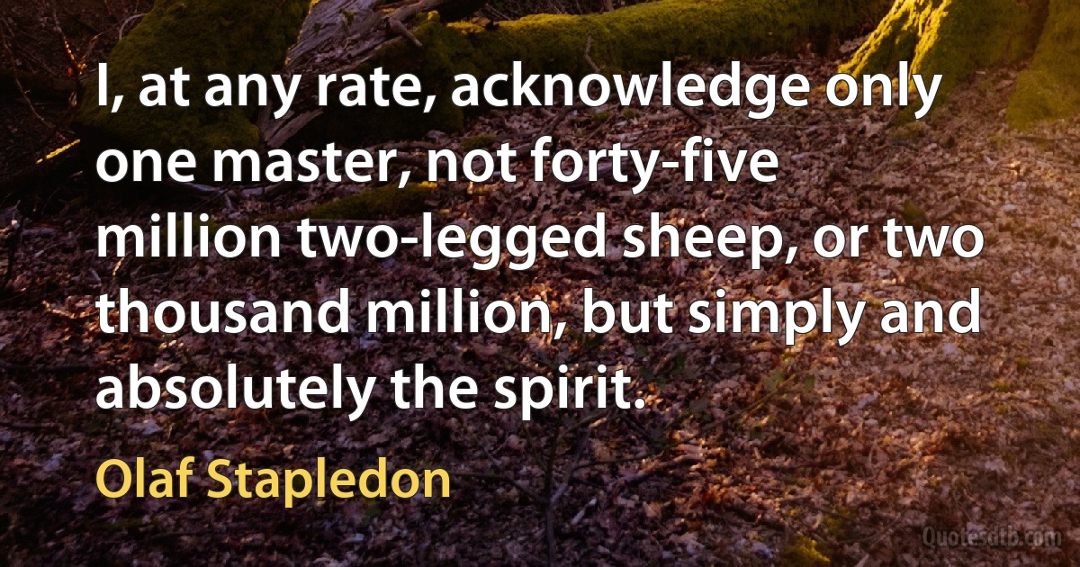 I, at any rate, acknowledge only one master, not forty-five million two-legged sheep, or two thousand million, but simply and absolutely the spirit. (Olaf Stapledon)