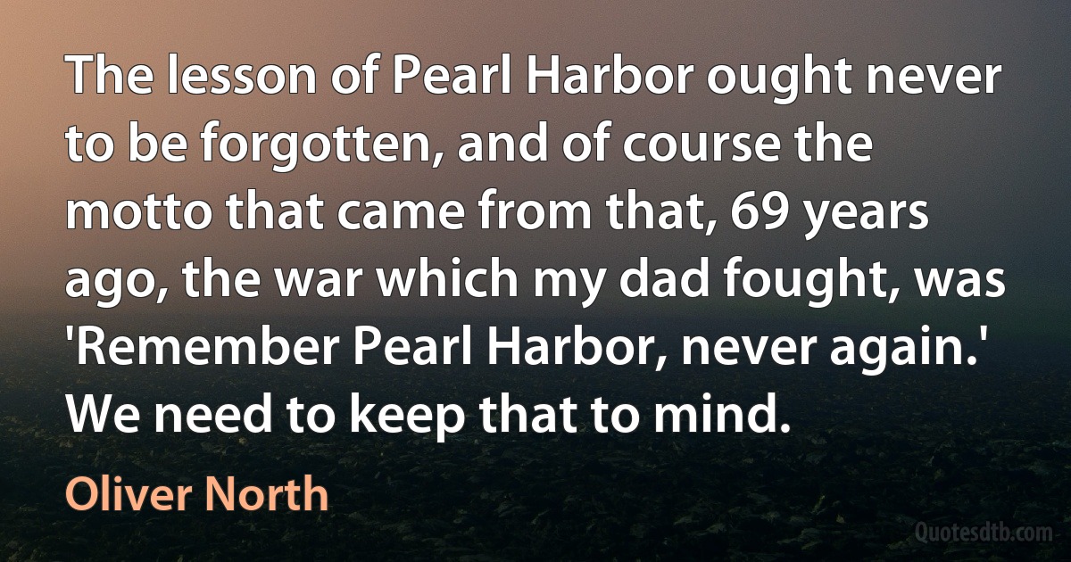 The lesson of Pearl Harbor ought never to be forgotten, and of course the motto that came from that, 69 years ago, the war which my dad fought, was 'Remember Pearl Harbor, never again.' We need to keep that to mind. (Oliver North)