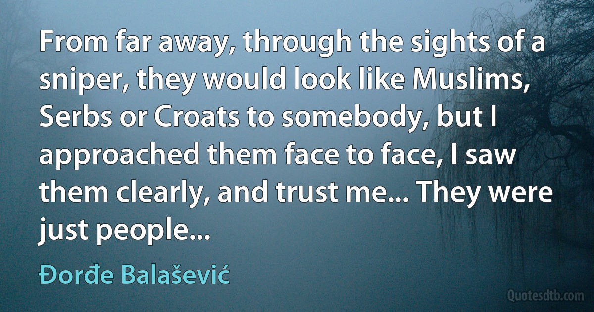 From far away, through the sights of a sniper, they would look like Muslims, Serbs or Croats to somebody, but I approached them face to face, I saw them clearly, and trust me... They were just people... (Đorđe Balašević)