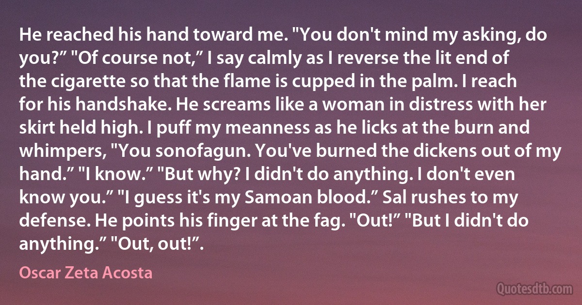 He reached his hand toward me. "You don't mind my asking, do you?” "Of course not,” I say calmly as I reverse the lit end of the cigarette so that the flame is cupped in the palm. I reach for his handshake. He screams like a woman in distress with her skirt held high. I puff my meanness as he licks at the burn and whimpers, "You sonofagun. You've burned the dickens out of my hand.” "I know.” "But why? I didn't do anything. I don't even know you.” "I guess it's my Samoan blood.” Sal rushes to my defense. He points his finger at the fag. "Out!” "But I didn't do anything.” "Out, out!”. (Oscar Zeta Acosta)