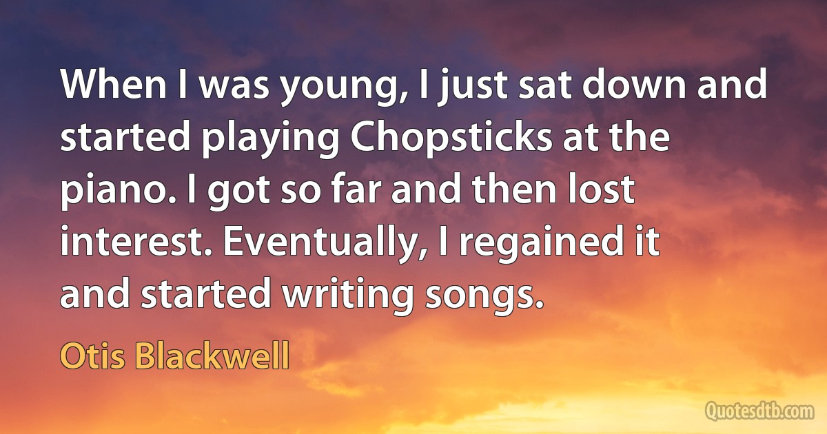 When I was young, I just sat down and started playing Chopsticks at the piano. I got so far and then lost interest. Eventually, I regained it and started writing songs. (Otis Blackwell)