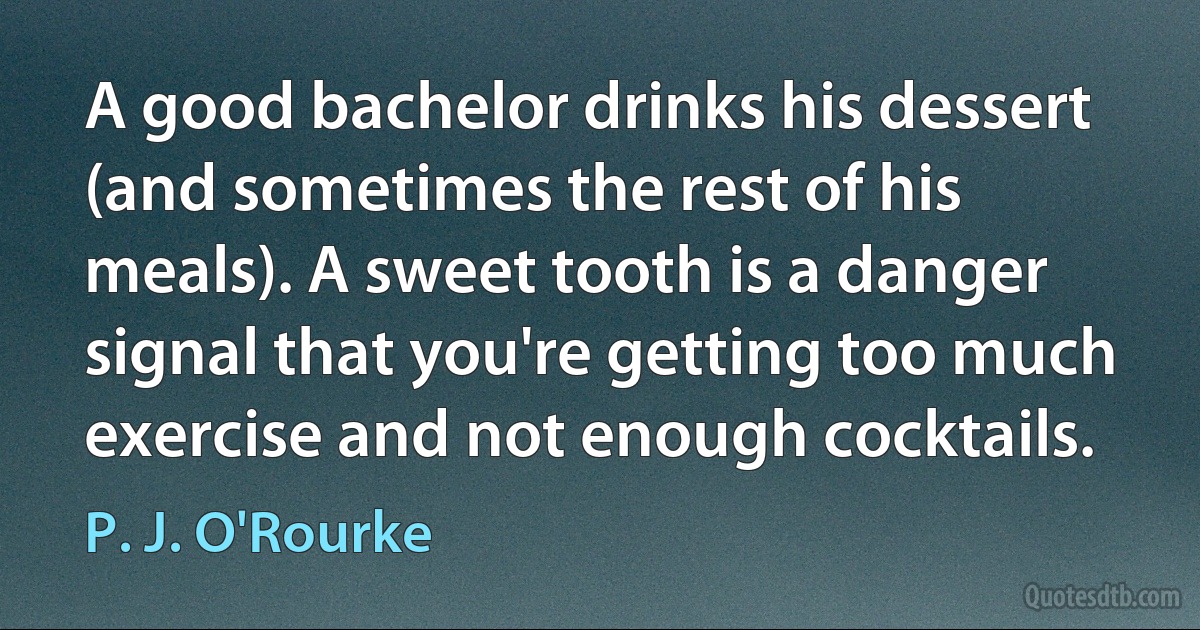 A good bachelor drinks his dessert (and sometimes the rest of his meals). A sweet tooth is a danger signal that you're getting too much exercise and not enough cocktails. (P. J. O'Rourke)