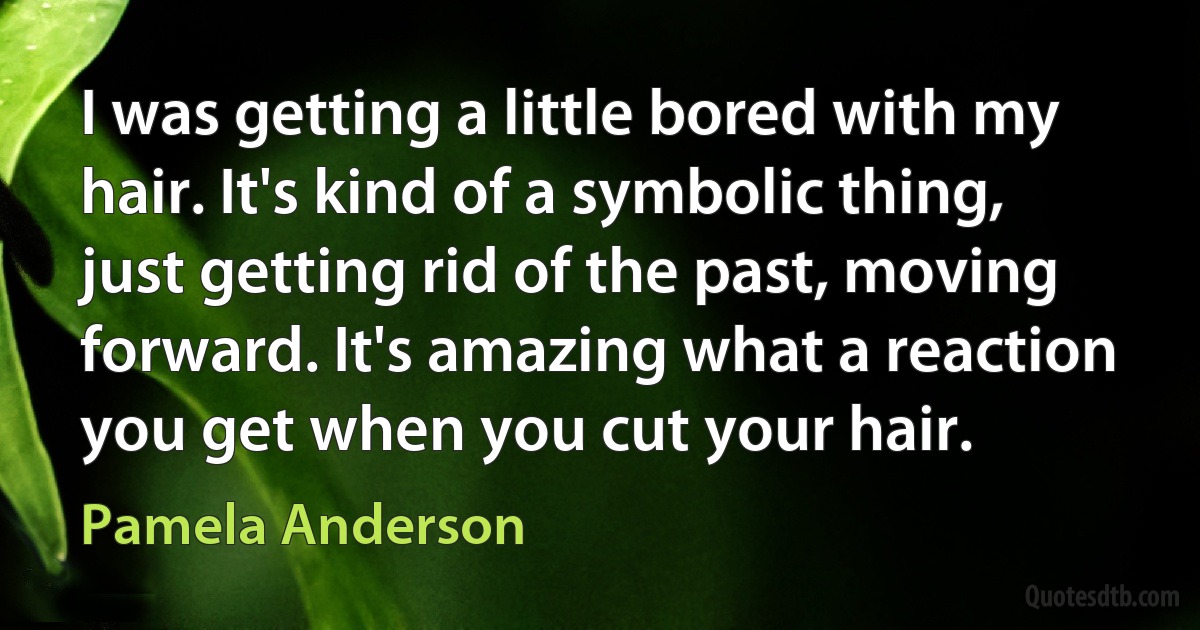 I was getting a little bored with my hair. It's kind of a symbolic thing, just getting rid of the past, moving forward. It's amazing what a reaction you get when you cut your hair. (Pamela Anderson)