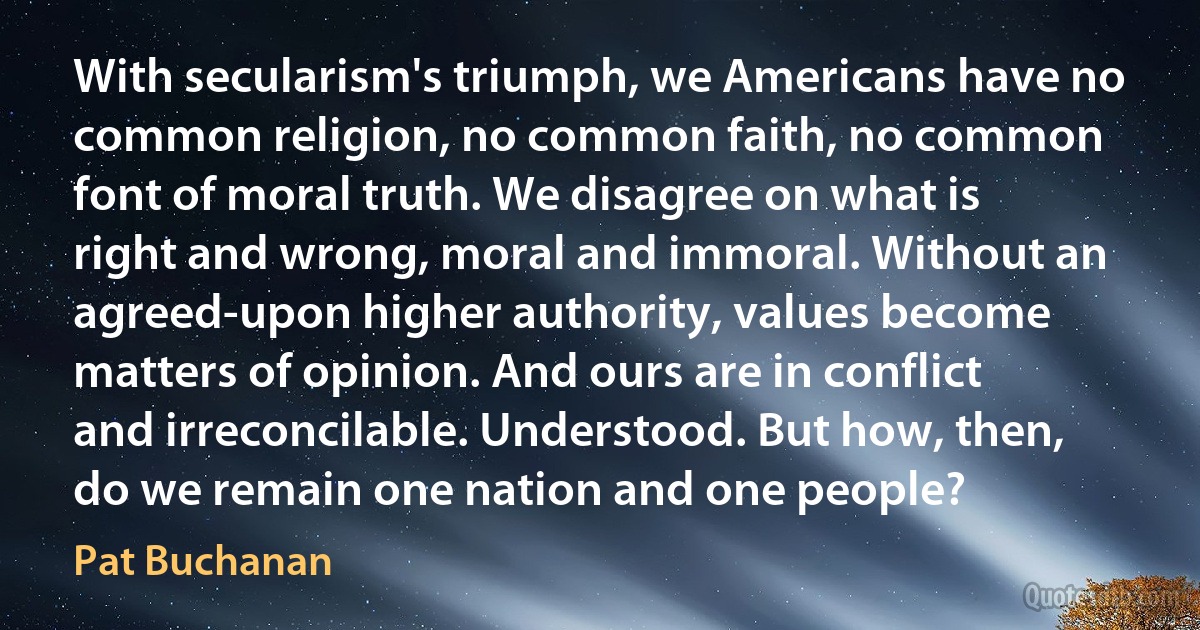 With secularism's triumph, we Americans have no common religion, no common faith, no common font of moral truth. We disagree on what is right and wrong, moral and immoral. Without an agreed-upon higher authority, values become matters of opinion. And ours are in conflict and irreconcilable. Understood. But how, then, do we remain one nation and one people? (Pat Buchanan)