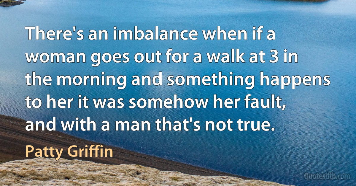 There's an imbalance when if a woman goes out for a walk at 3 in the morning and something happens to her it was somehow her fault, and with a man that's not true. (Patty Griffin)