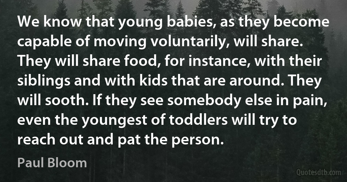 We know that young babies, as they become capable of moving voluntarily, will share. They will share food, for instance, with their siblings and with kids that are around. They will sooth. If they see somebody else in pain, even the youngest of toddlers will try to reach out and pat the person. (Paul Bloom)