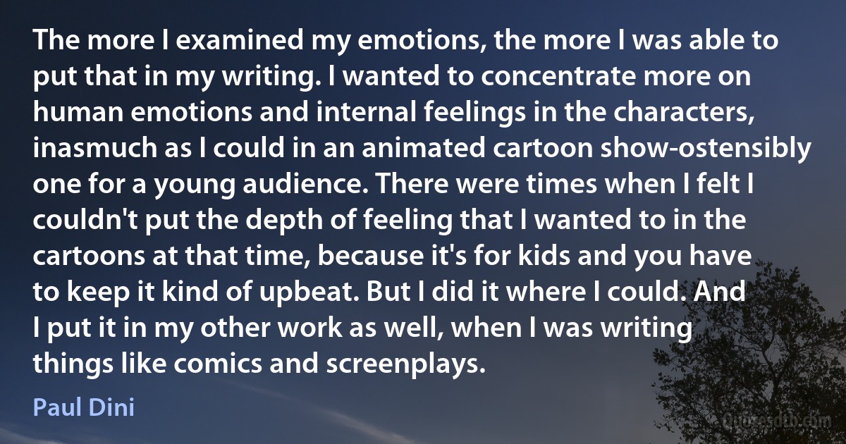 The more I examined my emotions, the more I was able to put that in my writing. I wanted to concentrate more on human emotions and internal feelings in the characters, inasmuch as I could in an animated cartoon show-ostensibly one for a young audience. There were times when I felt I couldn't put the depth of feeling that I wanted to in the cartoons at that time, because it's for kids and you have to keep it kind of upbeat. But I did it where I could. And I put it in my other work as well, when I was writing things like comics and screenplays. (Paul Dini)