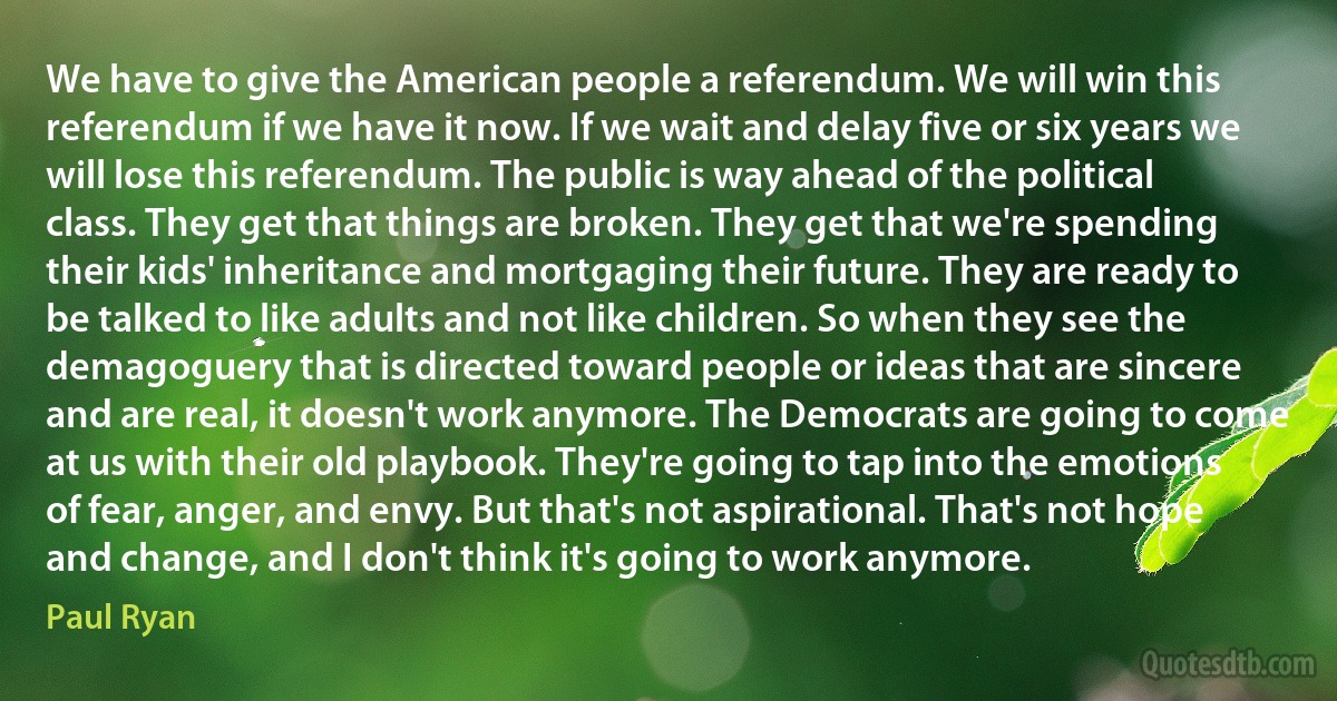 We have to give the American people a referendum. We will win this referendum if we have it now. If we wait and delay five or six years we will lose this referendum. The public is way ahead of the political class. They get that things are broken. They get that we're spending their kids' inheritance and mortgaging their future. They are ready to be talked to like adults and not like children. So when they see the demagoguery that is directed toward people or ideas that are sincere and are real, it doesn't work anymore. The Democrats are going to come at us with their old playbook. They're going to tap into the emotions of fear, anger, and envy. But that's not aspirational. That's not hope and change, and I don't think it's going to work anymore. (Paul Ryan)