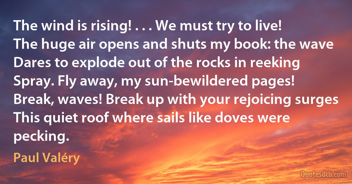 The wind is rising! . . . We must try to live!
The huge air opens and shuts my book: the wave
Dares to explode out of the rocks in reeking
Spray. Fly away, my sun-bewildered pages!
Break, waves! Break up with your rejoicing surges
This quiet roof where sails like doves were pecking. (Paul Valéry)