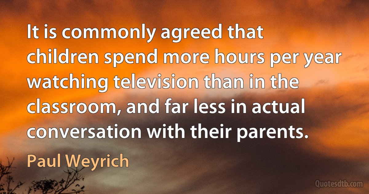 It is commonly agreed that children spend more hours per year watching television than in the classroom, and far less in actual conversation with their parents. (Paul Weyrich)