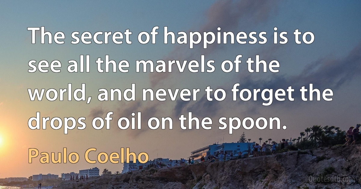 The secret of happiness is to see all the marvels of the world, and never to forget the drops of oil on the spoon. (Paulo Coelho)